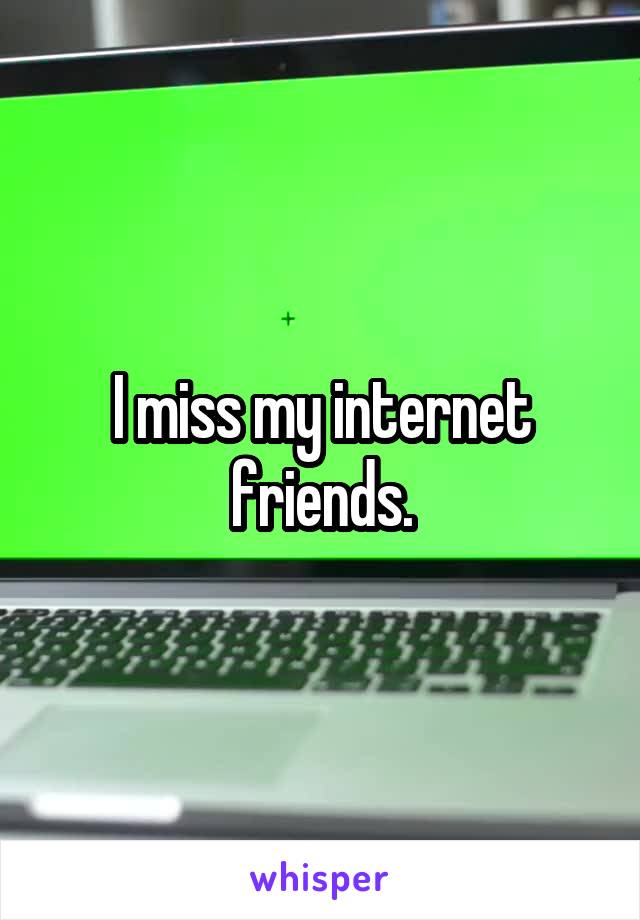 I miss my internet friends.