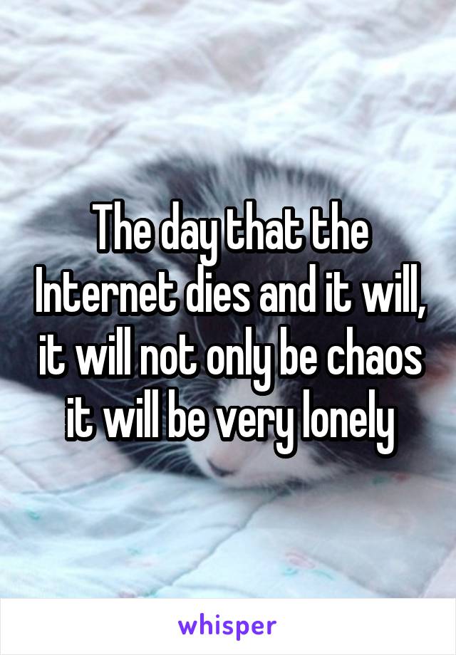 The day that the Internet dies and it will, it will not only be chaos it will be very lonely