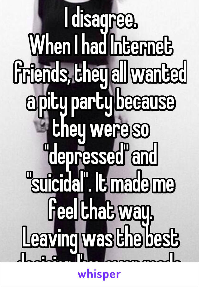 I disagree.
When I had Internet friends, they all wanted a pity party because they were so "depressed" and "suicidal". It made me feel that way.
Leaving was the best decision I've ever made.