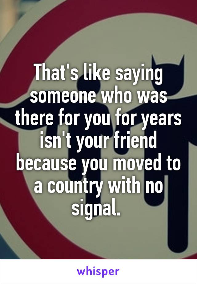 That's like saying someone who was there for you for years isn't your friend because you moved to a country with no signal. 