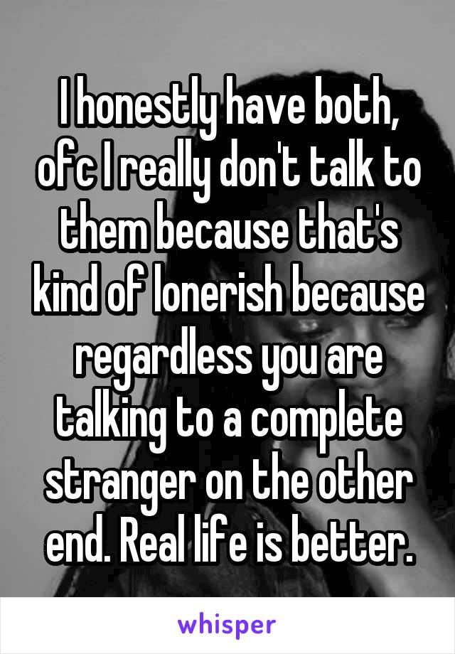 I honestly have both, ofc I really don't talk to them because that's kind of lonerish because regardless you are talking to a complete stranger on the other end. Real life is better.