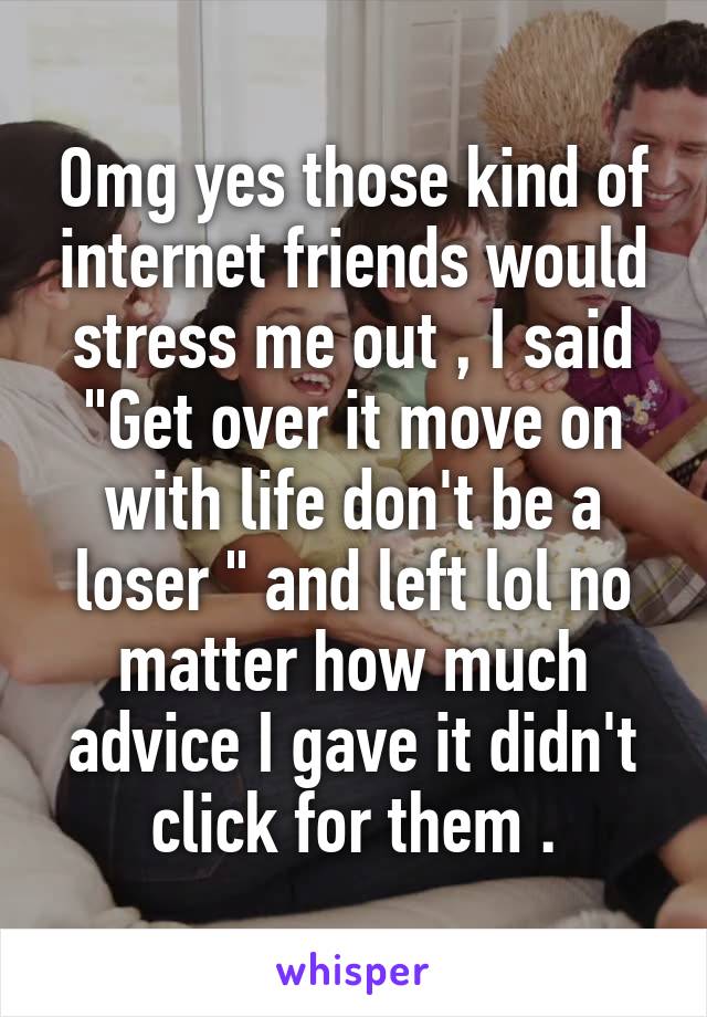 Omg yes those kind of internet friends would stress me out , I said "Get over it move on with life don't be a loser " and left lol no matter how much advice I gave it didn't click for them .