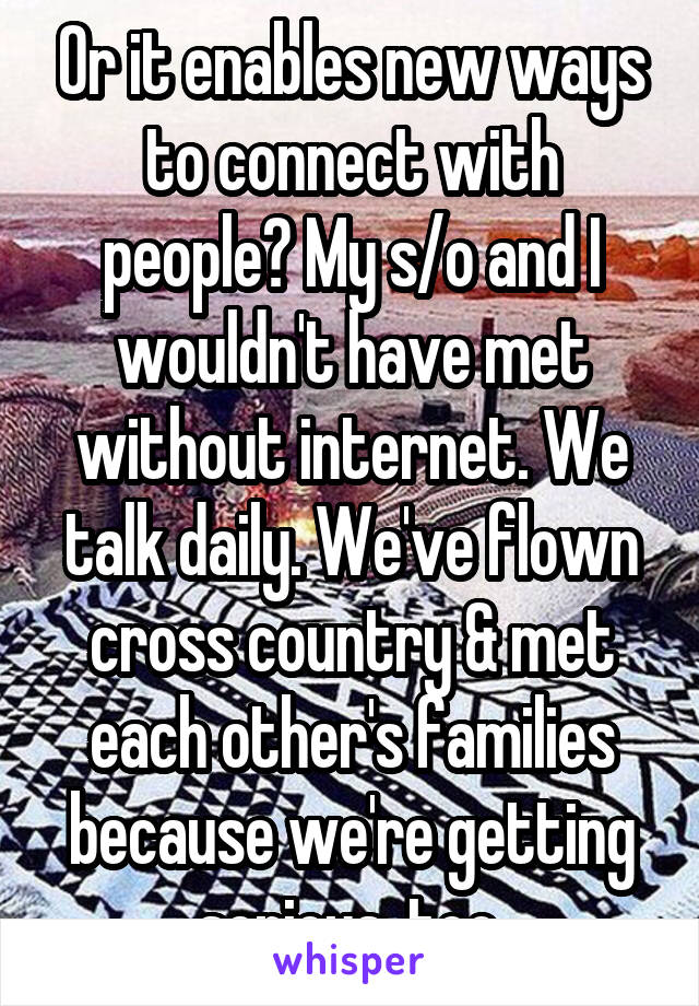 Or it enables new ways to connect with people? My s/o and I wouldn't have met without internet. We talk daily. We've flown cross country & met each other's families because we're getting serious, too.