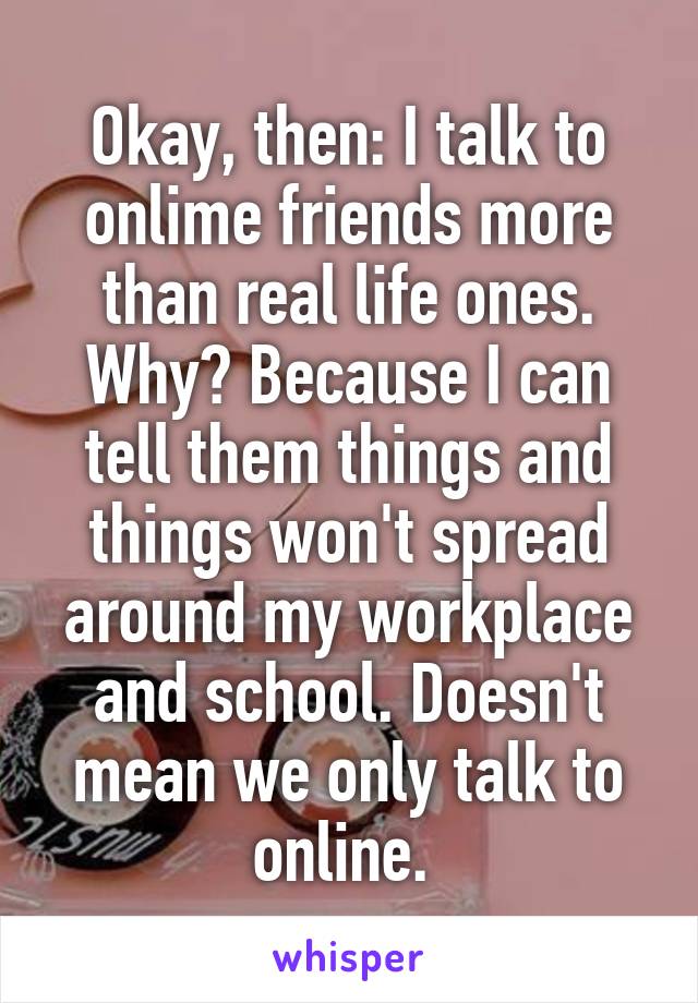 Okay, then: I talk to onlime friends more than real life ones. Why? Because I can tell them things and things won't spread around my workplace and school. Doesn't mean we only talk to online. 