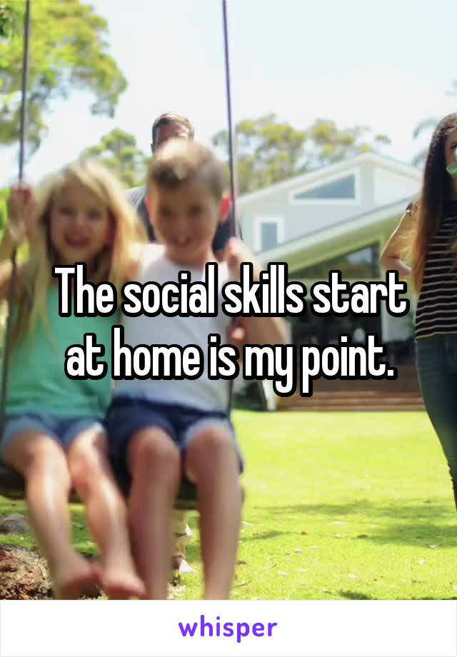 The social skills start at home is my point.