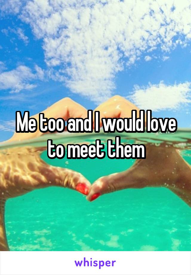 Me too and I would love to meet them