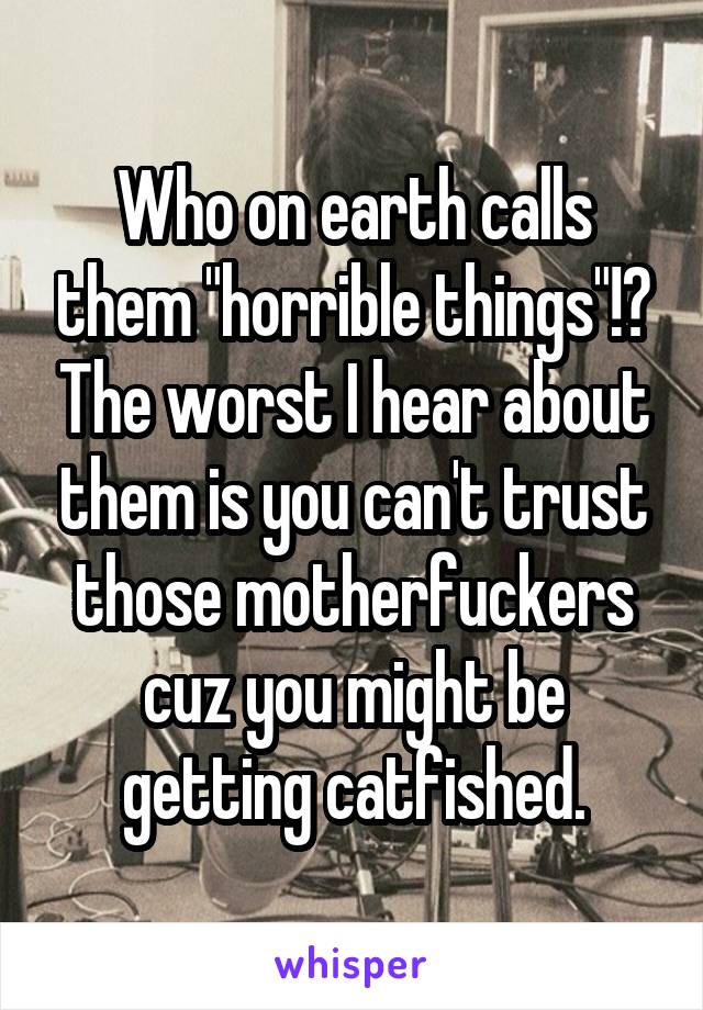 Who on earth calls them "horrible things"!? The worst I hear about them is you can't trust those motherfuckers cuz you might be getting catfished.