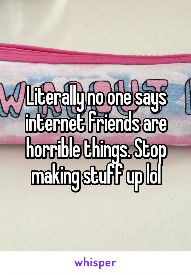 Literally no one says internet friends are horrible things. Stop making stuff up lol