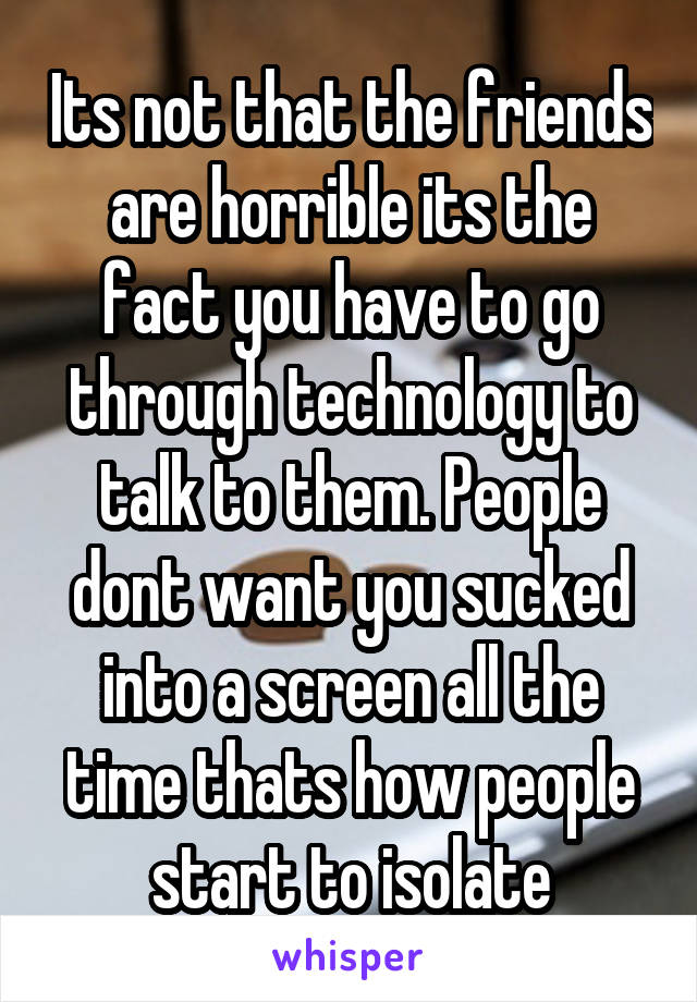 Its not that the friends are horrible its the fact you have to go through technology to talk to them. People dont want you sucked into a screen all the time thats how people start to isolate