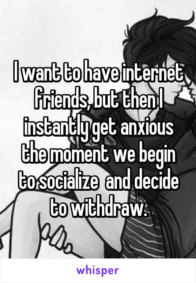 I want to have internet friends, but then I instantly get anxious the moment we begin to socialize  and decide to withdraw.