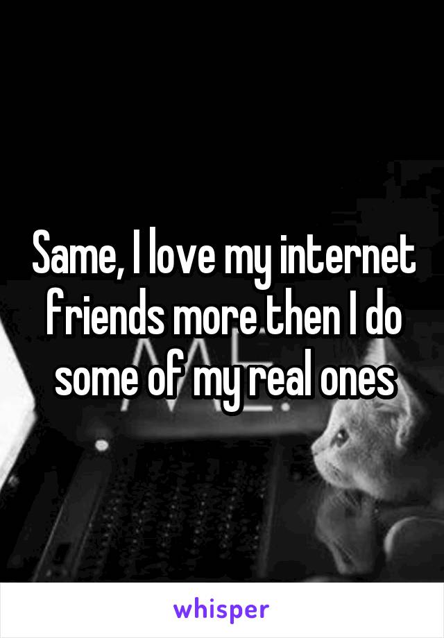 Same, I love my internet friends more then I do some of my real ones