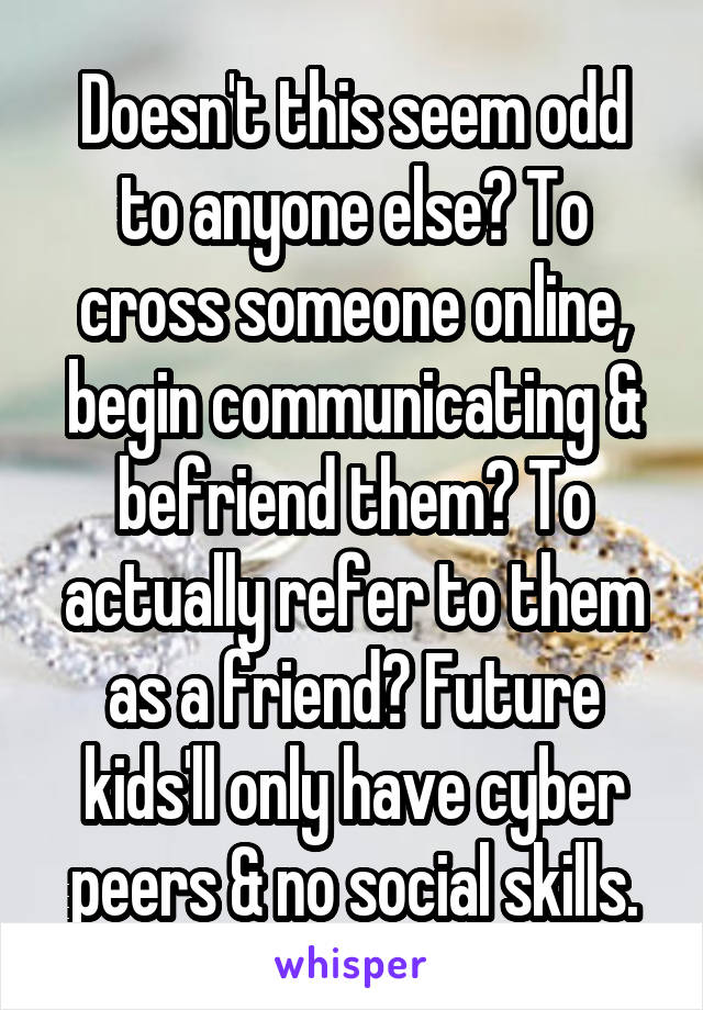 Doesn't this seem odd to anyone else? To cross someone online, begin communicating & befriend them? To actually refer to them as a friend? Future kids'll only have cyber peers & no social skills.