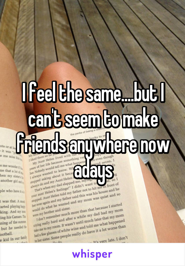 I feel the same....but I can't seem to make friends anywhere now adays