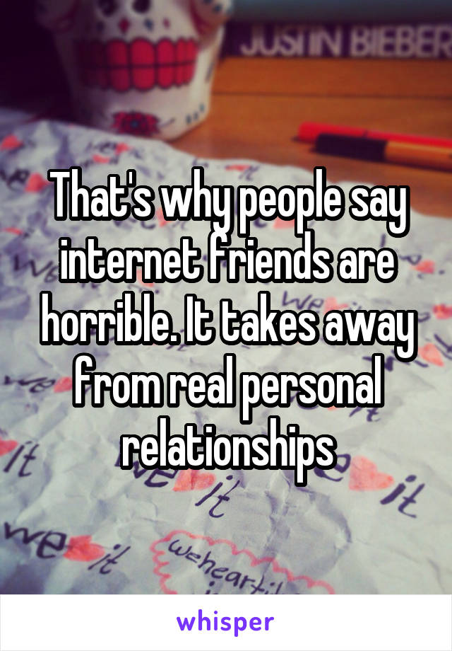 That's why people say internet friends are horrible. It takes away from real personal relationships