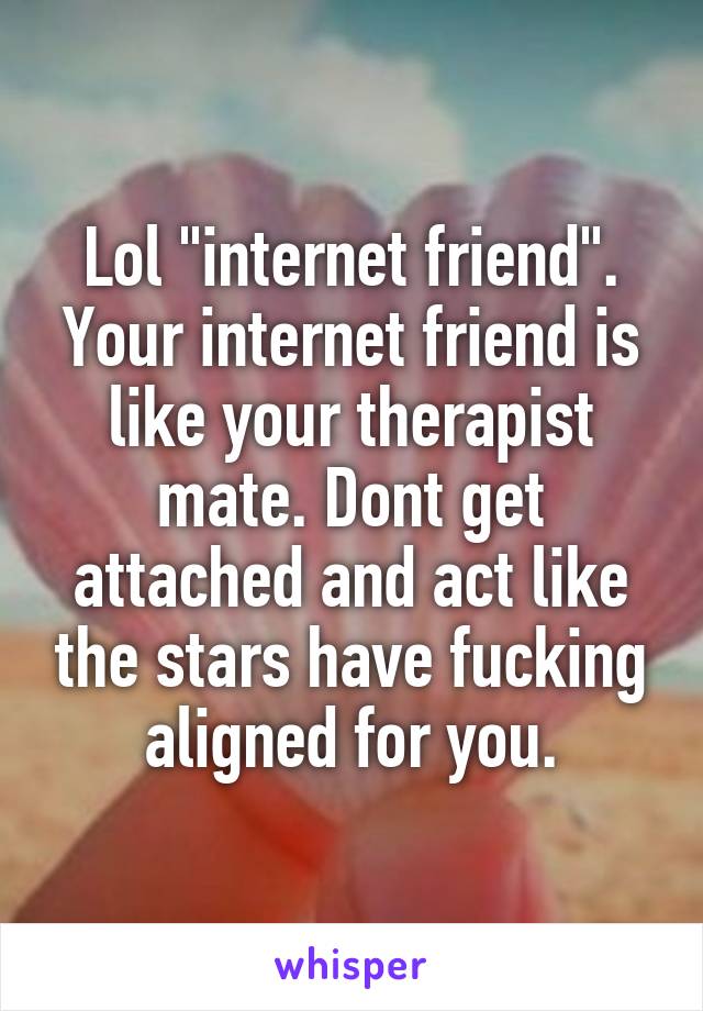 Lol "internet friend". Your internet friend is like your therapist mate. Dont get attached and act like the stars have fucking aligned for you.