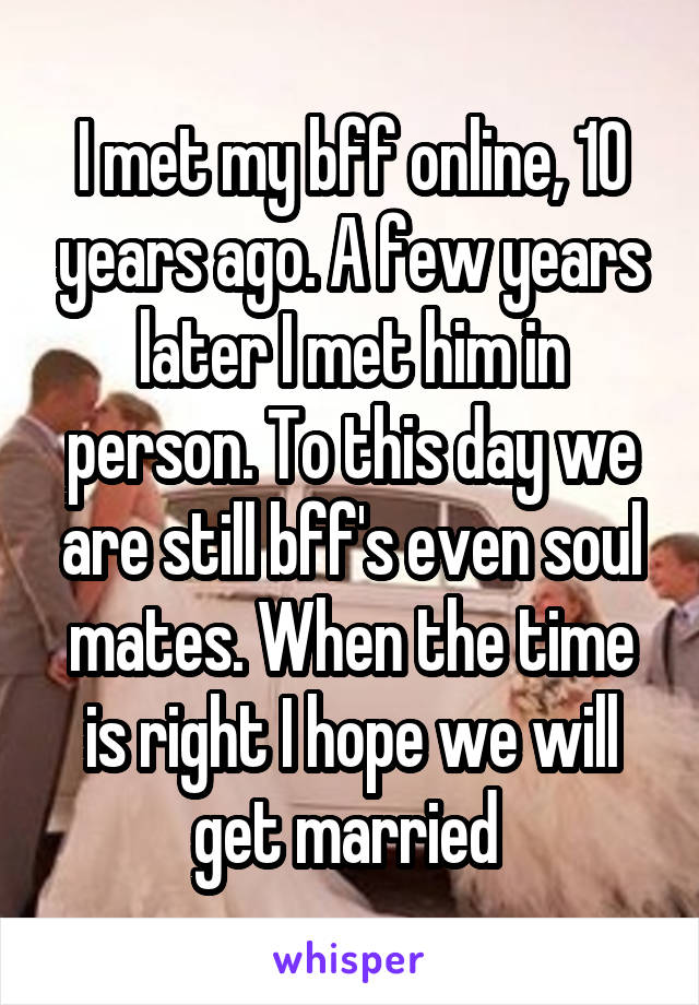 I met my bff online, 10 years ago. A few years later I met him in person. To this day we are still bff's even soul mates. When the time is right I hope we will get married 