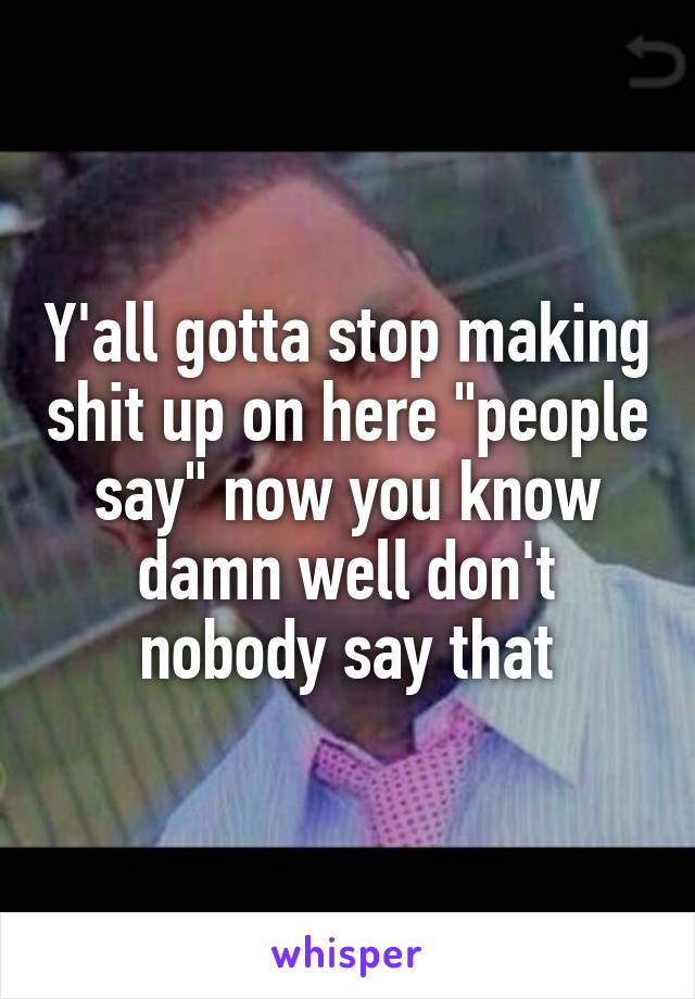 Y'all gotta stop making shit up on here "people say" now you know damn well don't nobody say that