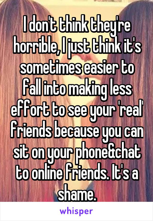 I don't think they're horrible, I just think it's sometimes easier to fall into making less effort to see your 'real' friends because you can sit on your phone&chat to online friends. It's a shame.