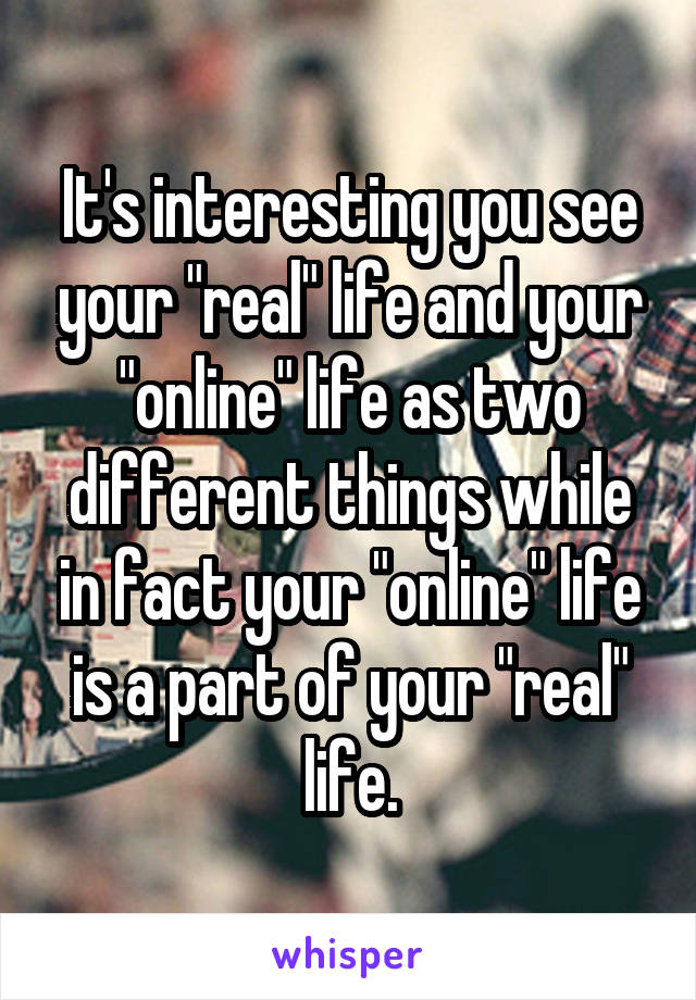 It's interesting you see your "real" life and your "online" life as two different things while in fact your "online" life is a part of your "real" life.