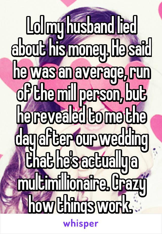 Lol my husband lied about his money. He said he was an average, run of the mill person, but he revealed to me the day after our wedding that he's actually a multimillionaire. Crazy how things work. 