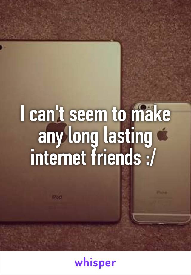 I can't seem to make any long lasting internet friends :/ 