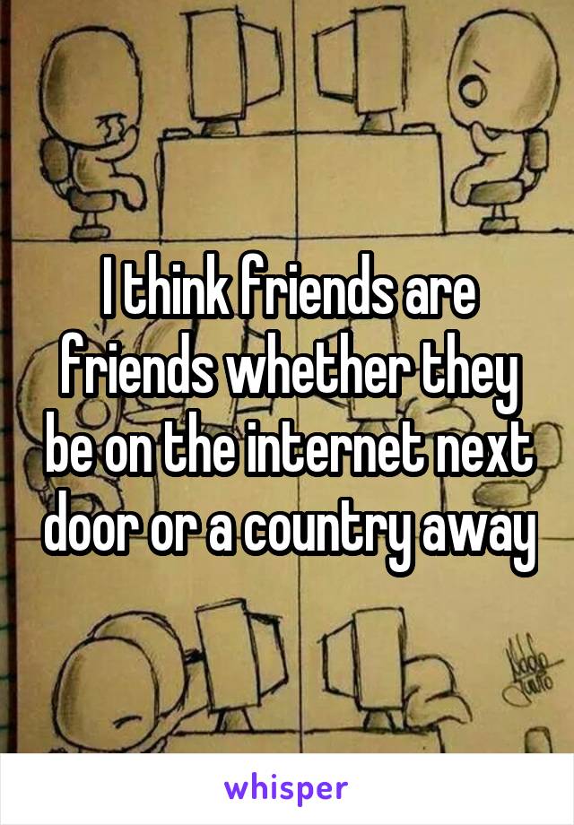 I think friends are friends whether they be on the internet next door or a country away