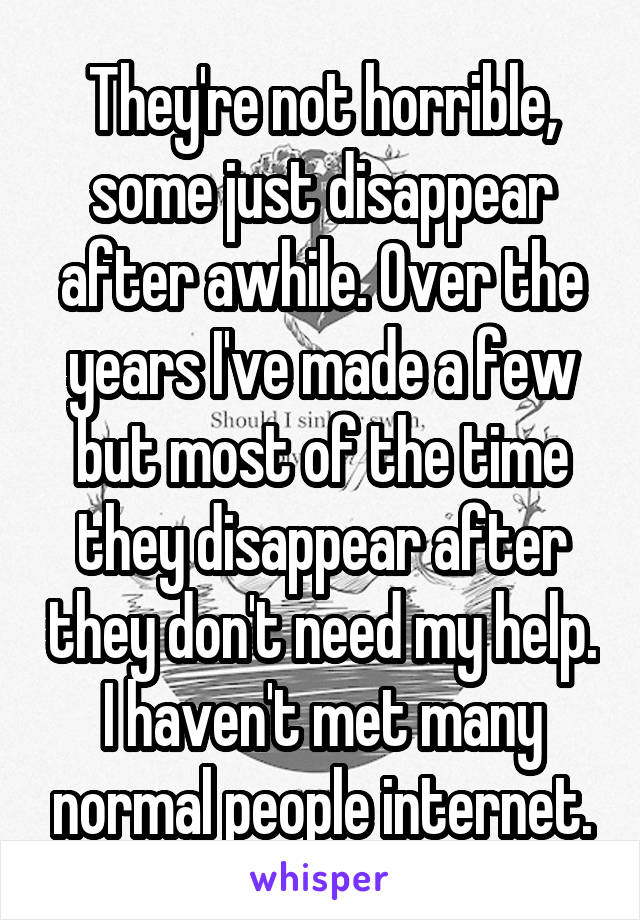 They're not horrible, some just disappear after awhile. Over the years I've made a few but most of the time they disappear after they don't need my help. I haven't met many normal people internet.