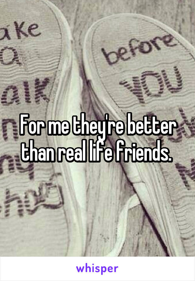 For me they're better than real life friends. 