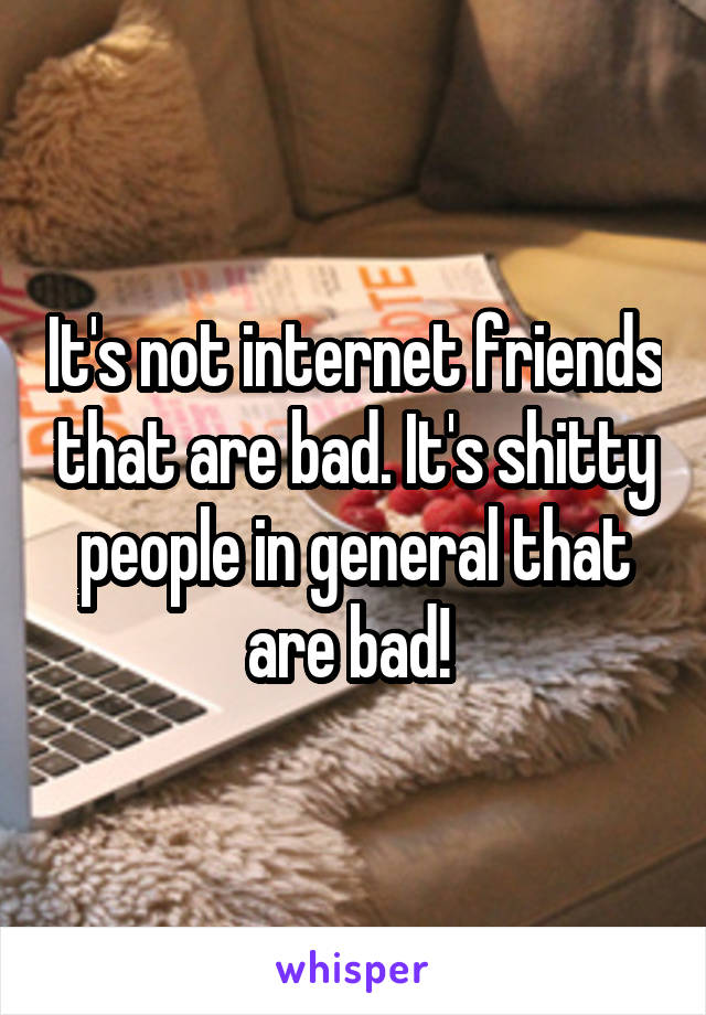 It's not internet friends that are bad. It's shitty people in general that are bad! 