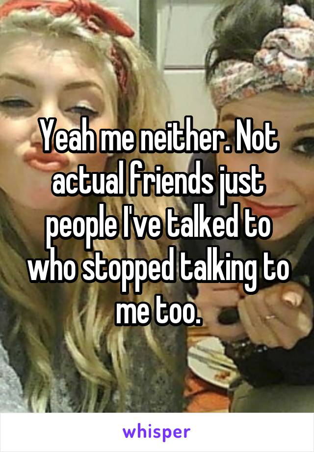 Yeah me neither. Not actual friends just people I've talked to who stopped talking to me too.