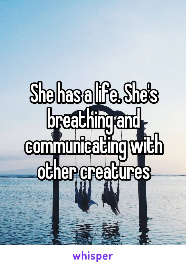 She has a life. She's breathing and communicating with other creatures