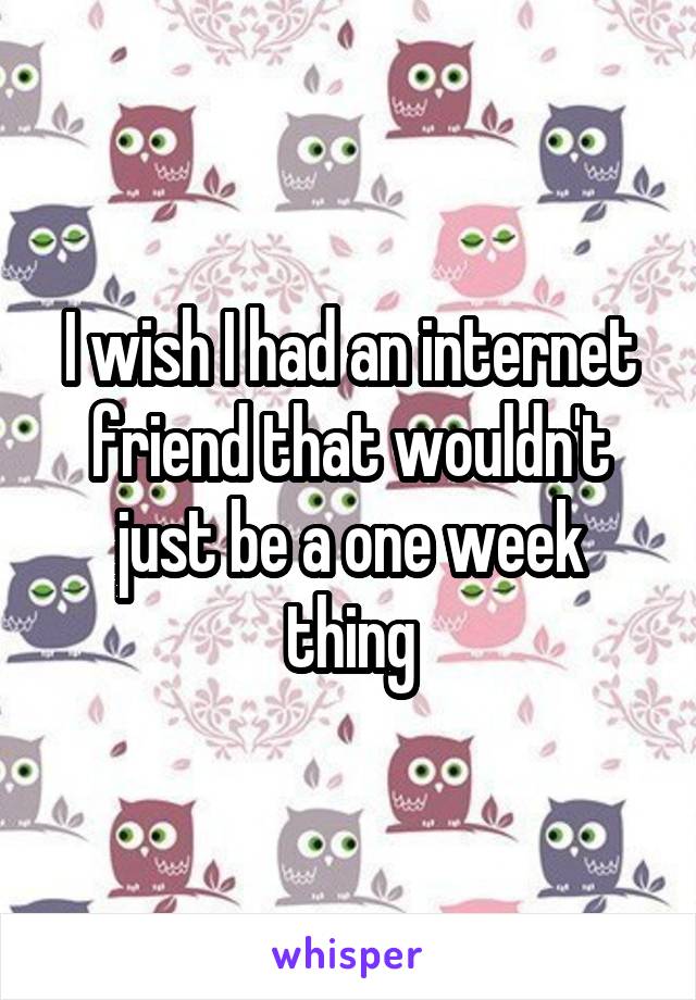 I wish I had an internet friend that wouldn't just be a one week thing