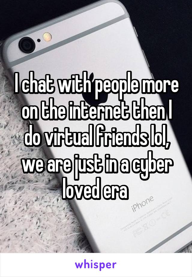 I chat with people more on the internet then I do virtual friends lol, we are just in a cyber loved era 