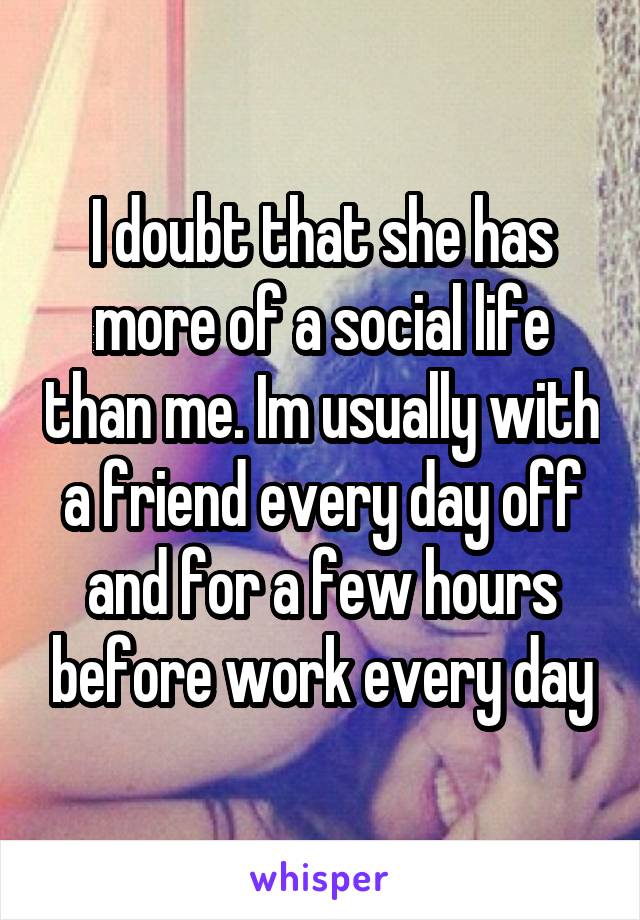 I doubt that she has more of a social life than me. Im usually with a friend every day off and for a few hours before work every day