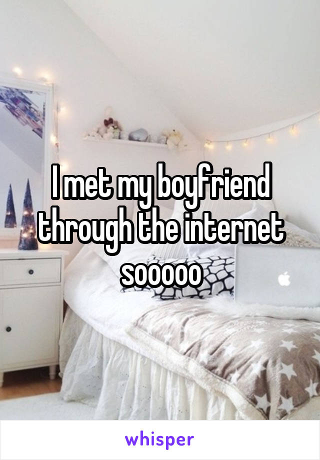 I met my boyfriend through the internet sooooo