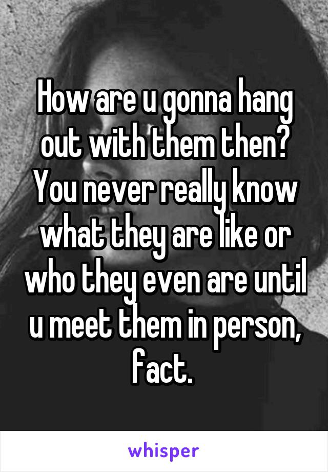 How are u gonna hang out with them then? You never really know what they are like or who they even are until u meet them in person, fact. 