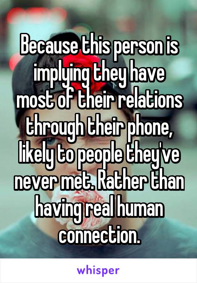 Because this person is implying they have most of their relations through their phone, likely to people they've never met. Rather than having real human connection.