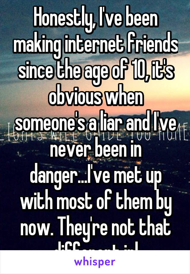 Honestly, I've been making internet friends since the age of 10, it's obvious when someone's a liar and I've never been in danger...I've met up with most of them by now. They're not that different irl