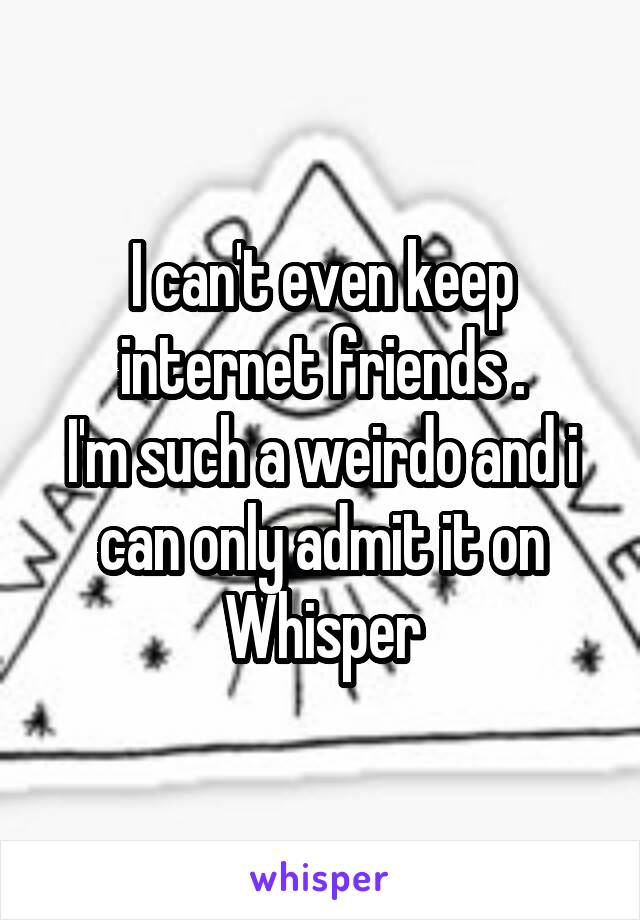 I can't even keep internet friends .
I'm such a weirdo and i can only admit it on Whisper