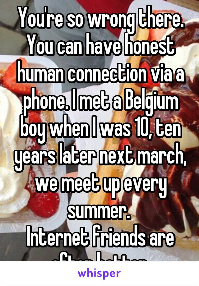 You're so wrong there. You can have honest human connection via a phone. I met a Belgium boy when I was 10, ten years later next march, we meet up every summer. 
Internet friends are often better.