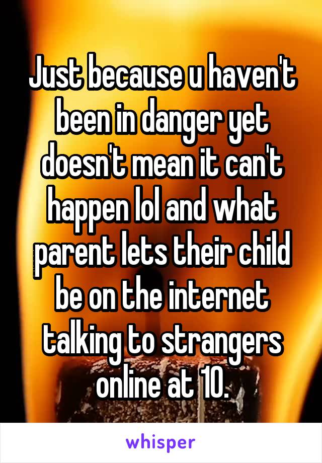 Just because u haven't been in danger yet doesn't mean it can't happen lol and what parent lets their child be on the internet talking to strangers online at 10.