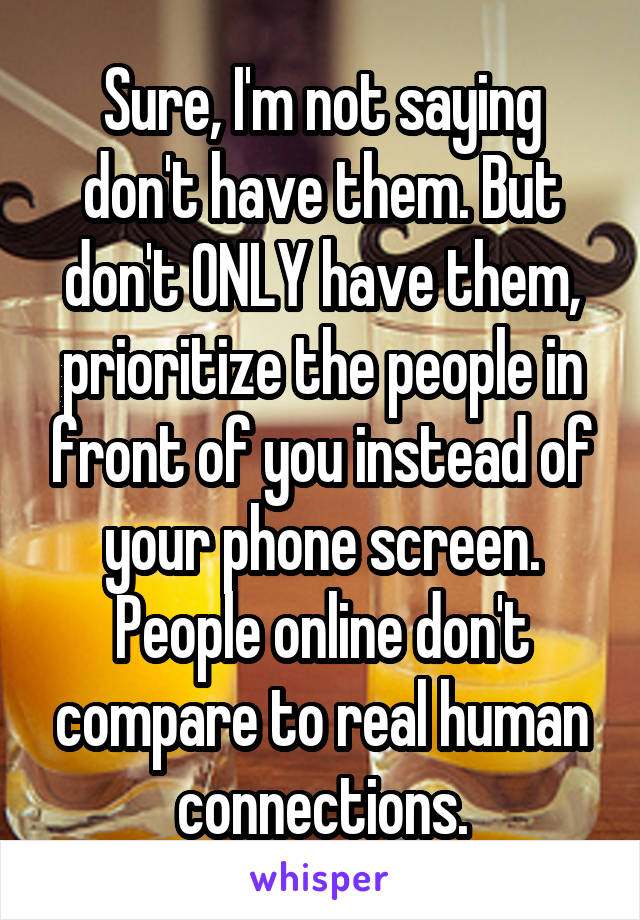 Sure, I'm not saying don't have them. But don't ONLY have them, prioritize the people in front of you instead of your phone screen. People online don't compare to real human connections.