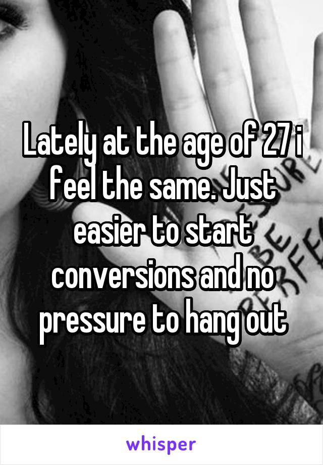 Lately at the age of 27 i feel the same. Just easier to start conversions and no pressure to hang out