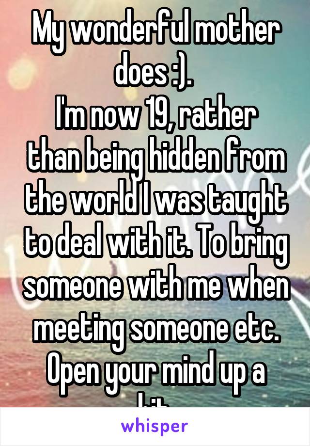 My wonderful mother does :). 
I'm now 19, rather than being hidden from the world I was taught to deal with it. To bring someone with me when meeting someone etc.
Open your mind up a bit.