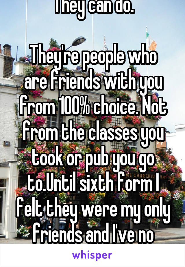 They can do.

They're people who are friends with you from 100% choice. Not from the classes you took or pub you go to.Until sixth form I felt they were my only friends and I've no regret