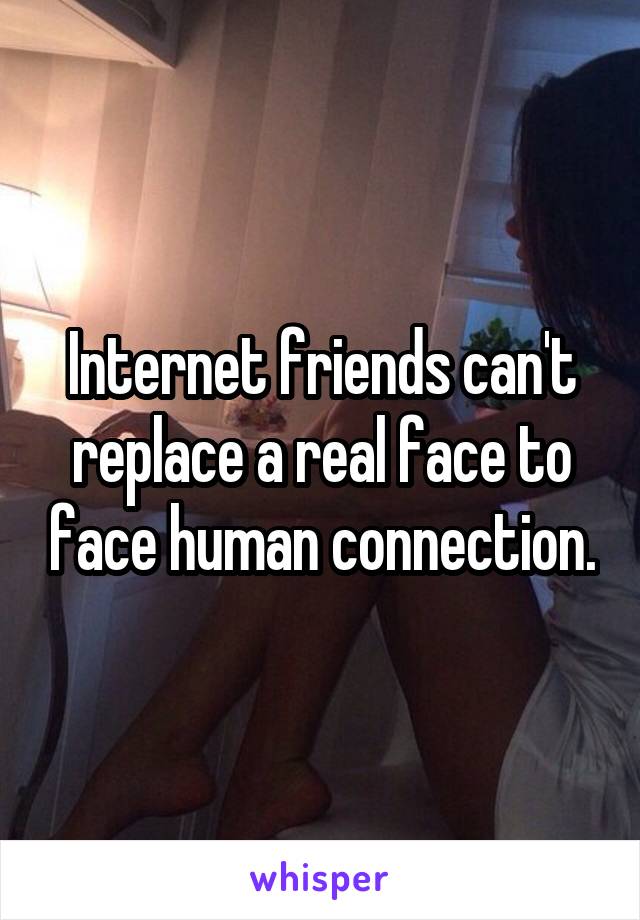 Internet friends can't replace a real face to face human connection.