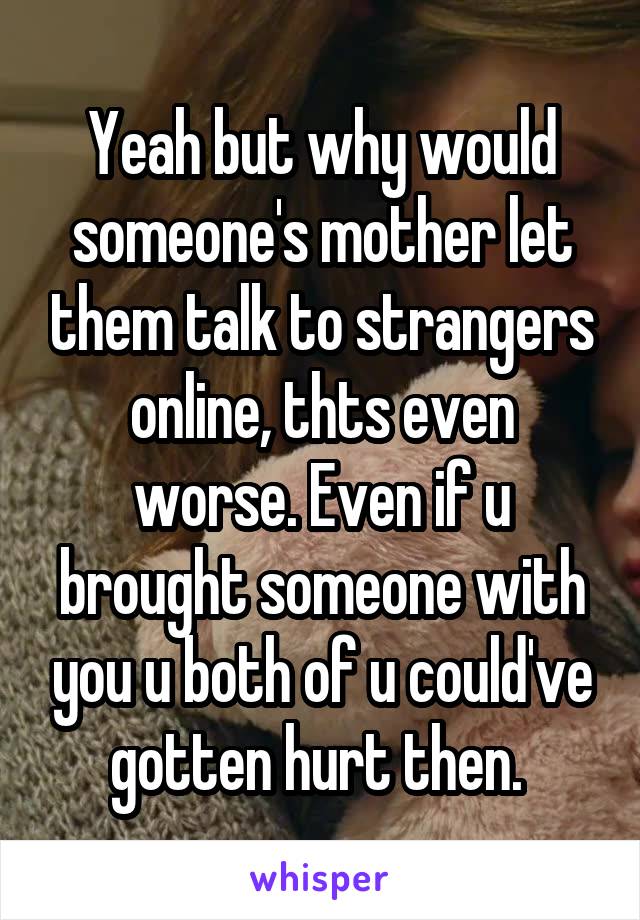 Yeah but why would someone's mother let them talk to strangers online, thts even worse. Even if u brought someone with you u both of u could've gotten hurt then. 