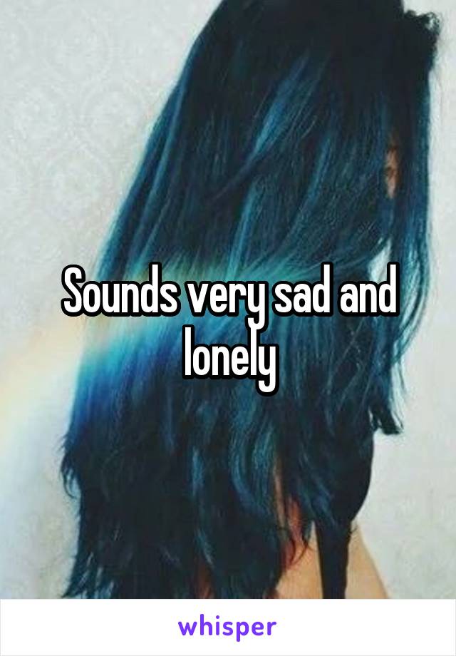 Sounds very sad and lonely