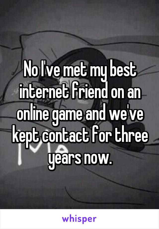 No I've met my best internet friend on an online game and we've kept contact for three years now.