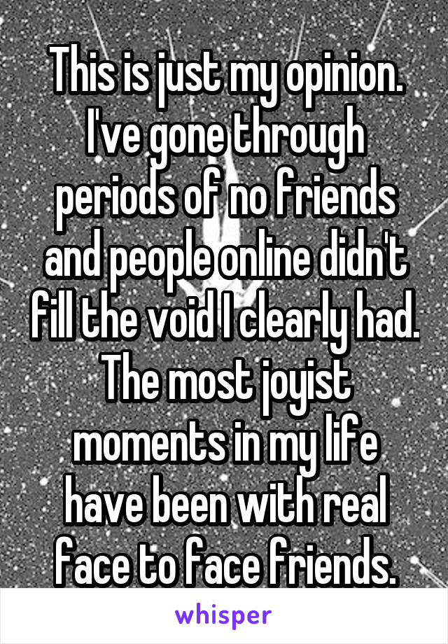 This is just my opinion. I've gone through periods of no friends and people online didn't fill the void I clearly had. The most joyist moments in my life have been with real face to face friends.